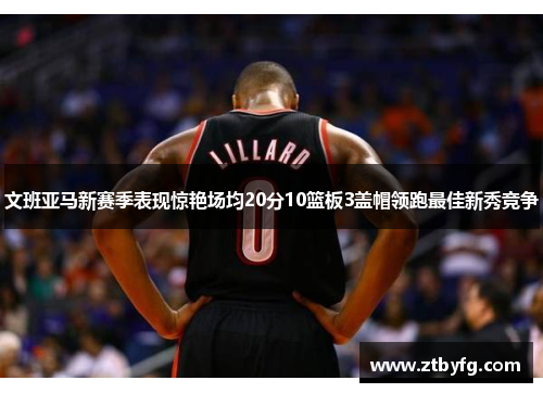 文班亚马新赛季表现惊艳场均20分10篮板3盖帽领跑最佳新秀竞争